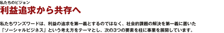 利益追求から共存へ｜私たちワンズワードは、利益の追求を第一義とするのではなく、社会的課題の解決を第一義に置いた「ソーシャルビジネス」という考え方をテーマとし、次の3つの要素を柱に事業を展開しています。 